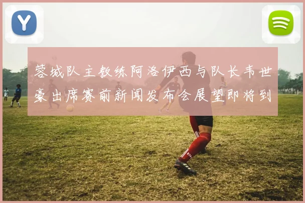 蓉城队主教练阿洛伊西与队长韦世豪出席赛前新闻发布会展望即将到来的比赛