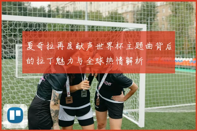 夏奇拉再度献声世界杯主题曲背后的拉丁魅力与全球热情解析