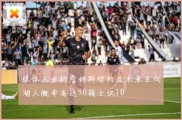 媒体人分析詹姆斯续约后未来去向湖人概率高达90骑士仅10