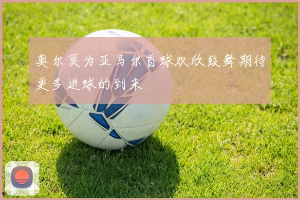 奥尔莫为亚马尔首球欢欣鼓舞期待更多进球的到来