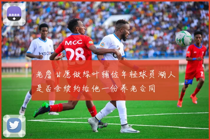 老詹甘愿做绿叶辅佐年轻球员湖人是否会续约给他一份养老合同