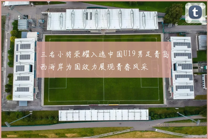 三名小将荣耀入选中国U19男足青岛西海岸为国效力展现青春风采
