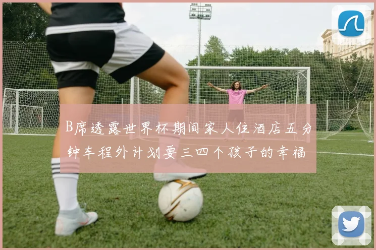 B席透露世界杯期间家人住酒店五分钟车程外计划要三四个孩子的幸福生活