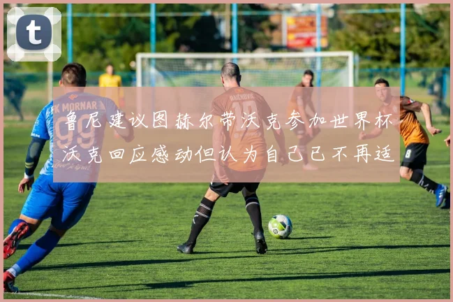 鲁尼建议图赫尔带沃克参加世界杯沃克回应感动但认为自己已不再适合
