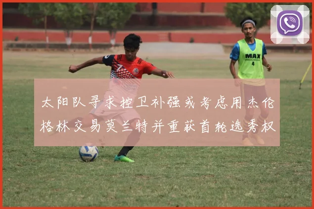 太阳队寻求控卫补强或考虑用杰伦格林交易莫兰特并重获首轮选秀权