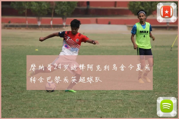 摩纳哥24岁边锋阿克利乌舍今夏或转会巴黎或英超球队