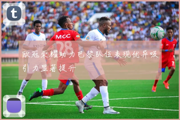 欧冠荣耀助力巴黎队伍表现优异吸引力显著提升