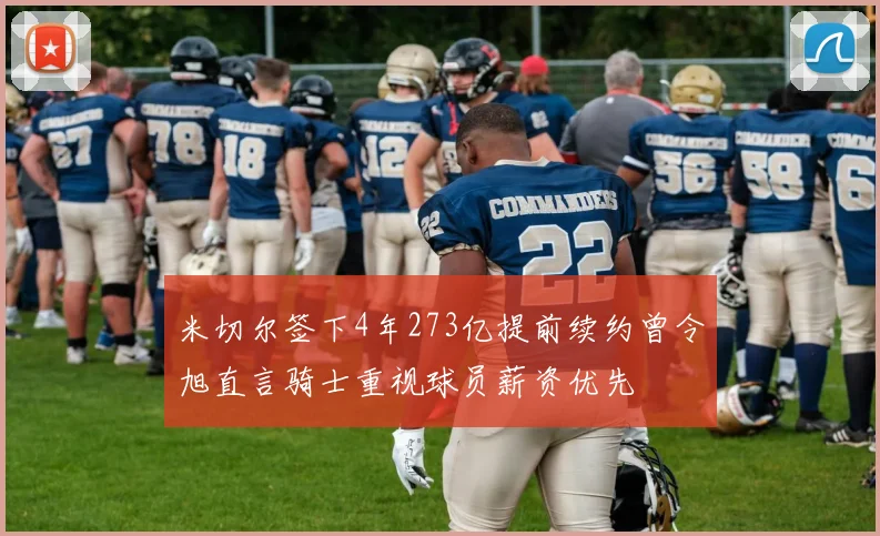 米切尔签下4年273亿提前续约曾令旭直言骑士重视球员薪资优先