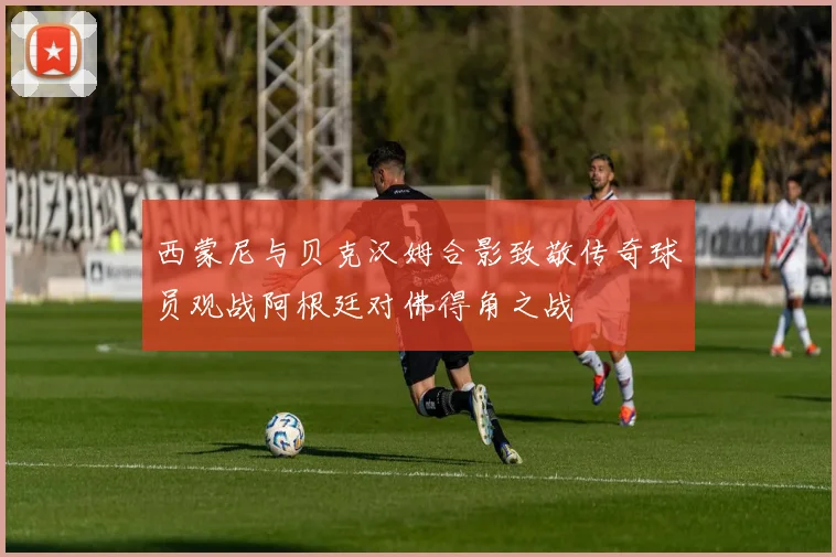 西蒙尼与贝克汉姆合影致敬传奇球员观战阿根廷对佛得角之战