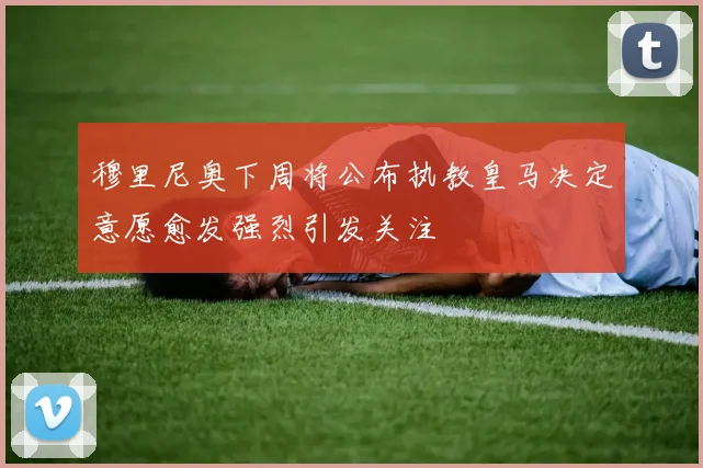 穆里尼奥下周将公布执教皇马决定意愿愈发强烈引发关注