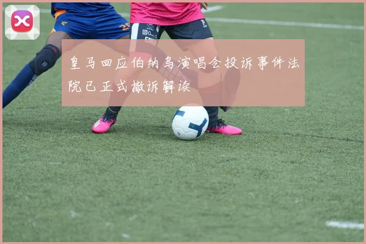 皇马回应伯纳乌演唱会投诉事件法院已正式撤诉解读