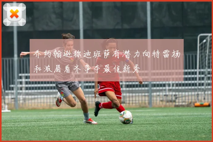 乔约翰逊称迪班萨有潜力向特雷杨和浓眉看齐争夺最佳新秀