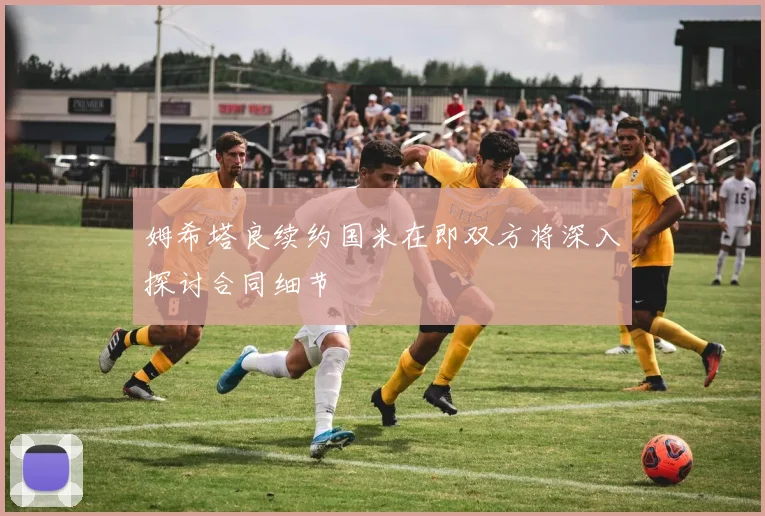 姆希塔良续约国米在即双方将深入探讨合同细节