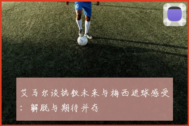 艾马尔谈执教未来与梅西进球感受：解脱与期待并存