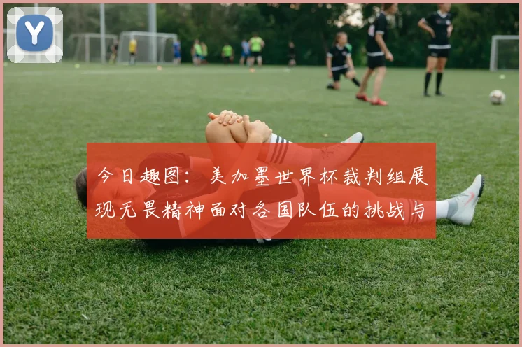今日趣图：美加墨世界杯裁判组展现无畏精神面对各国队伍的挑战与针对