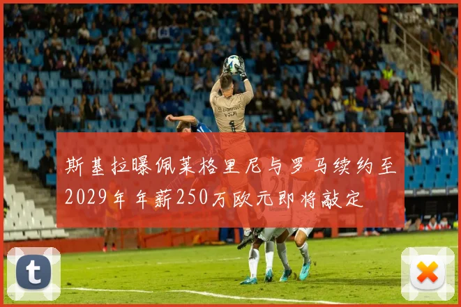 斯基拉曝佩莱格里尼与罗马续约至2029年年薪250万欧元即将敲定