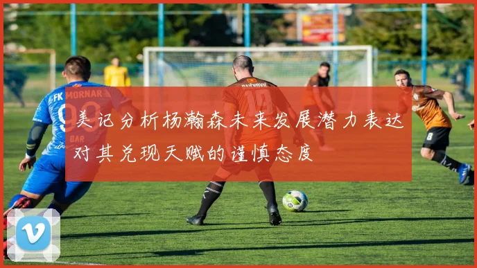 美记分析杨瀚森未来发展潜力表达对其兑现天赋的谨慎态度