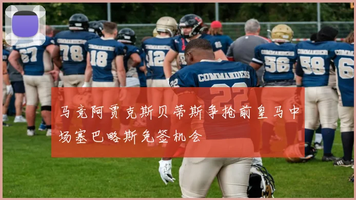 马竞阿贾克斯贝蒂斯争抢前皇马中场塞巴略斯免签机会