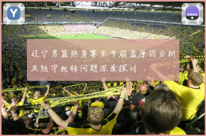 辽宁男篮热身赛末节崩盘原因分析及防守轮转问题深度探讨