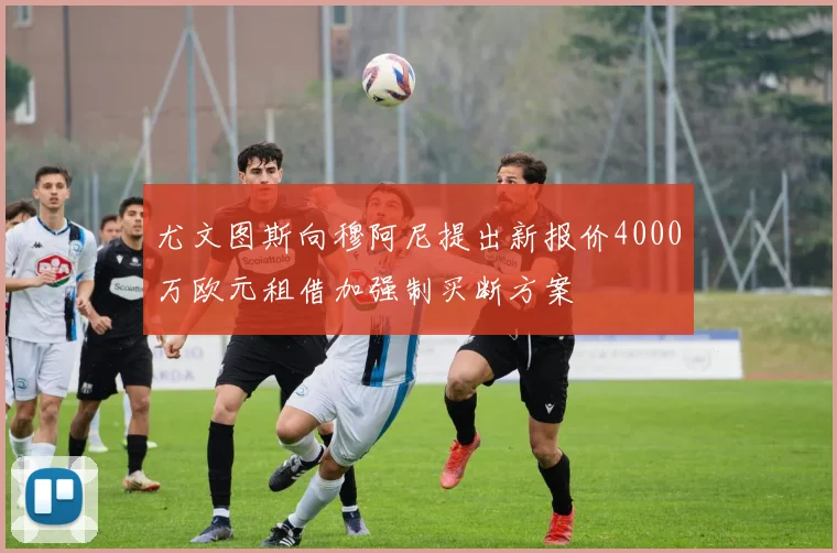 尤文图斯向穆阿尼提出新报价4000万欧元租借加强制买断方案