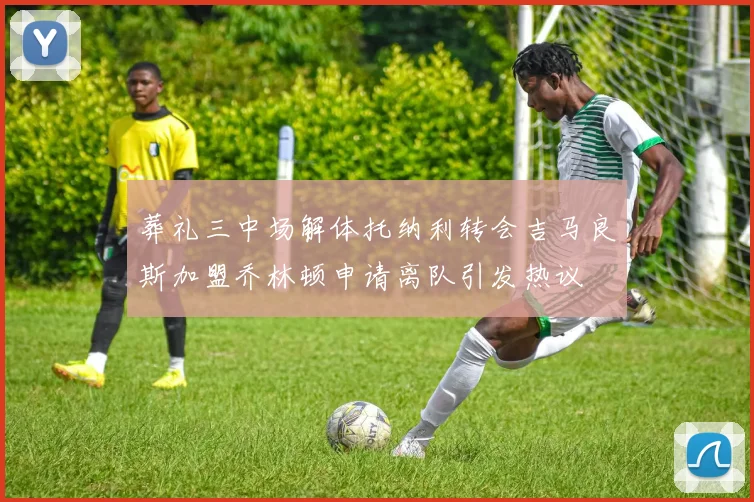 葬礼三中场解体托纳利转会吉马良斯加盟乔林顿申请离队引发热议